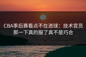 CBA季后赛看点不在进球：技术官员那一下真的服了真不是巧合