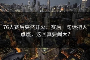 76人赛后突然开火：赛后一句话把人点燃，这回真要闹大？