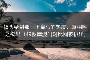 镜头给到那一下皇马的热度，真相呼之欲出（49图库澳门对比图被扒出）