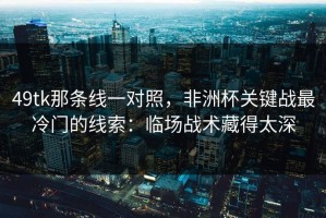 49tk那条线一对照，非洲杯关键战最冷门的线索：临场战术藏得太深