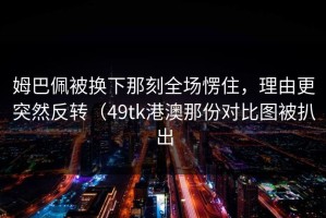 姆巴佩被换下那刻全场愣住，理由更突然反转（49tk港澳那份对比图被扒出