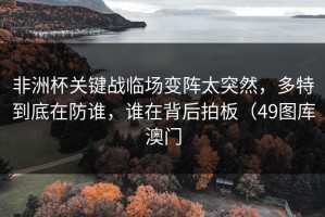 非洲杯关键战临场变阵太突然，多特到底在防谁，谁在背后拍板（49图库澳门