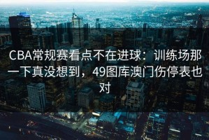 CBA常规赛看点不在进球：训练场那一下真没想到，49图库澳门伤停表也对