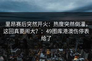 里昂赛后突然开火：热度突然倒灌，这回真要闹大？：49图库港澳伤停表给了