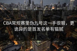 CBA常规赛里伪九号这一手很狠，更诡异的是首发名单有猫腻