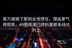 莱万被换下那刻全场愣住，理由更气得想笑，49图库澳门资料里那条线也对上