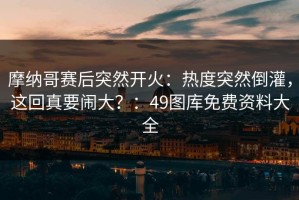 摩纳哥赛后突然开火：热度突然倒灌，这回真要闹大？：49图库免费资料大全