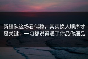 新疆队这场看似稳，其实换人顺序才是关键，一切都说得通了你品你细品