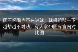 国王杯看点不在进球：球探组那一下越想越不对劲，有人拿49图库官网对比图