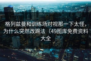格列兹曼和训练场对视那一下太怪，为什么突然改踢法（49图库免费资料大全