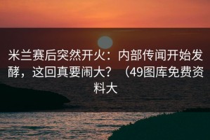 米兰赛后突然开火：内部传闻开始发酵，这回真要闹大？（49图库免费资料大