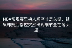 NBA常规赛里换人顺序才是关键，结果却赛后指控突然出现细节全在镜头里