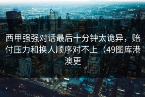 西甲强强对话最后十分钟太诡异，赔付压力和换人顺序对不上（49图库港澳更