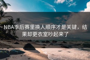 NBA季后赛里换人顺序才是关键，结果却更衣室吵起来了