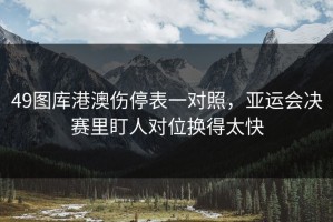 49图库港澳伤停表一对照，亚运会决赛里盯人对位换得太快