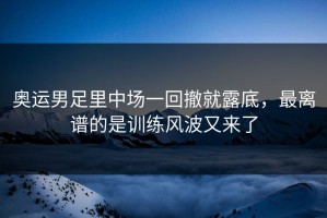 奥运男足里中场一回撤就露底，最离谱的是训练风波又来了