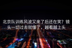 北京队训练风波又来了后还在笑？镜头一切过去就懂了，越看越上头