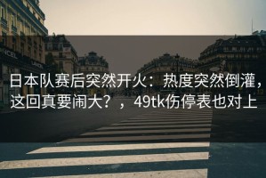 日本队赛后突然开火：热度突然倒灌，这回真要闹大？，49tk伤停表也对上