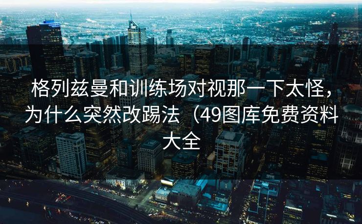 格列兹曼和训练场对视那一下太怪，为什么突然改踢法（49图库免费资料大全