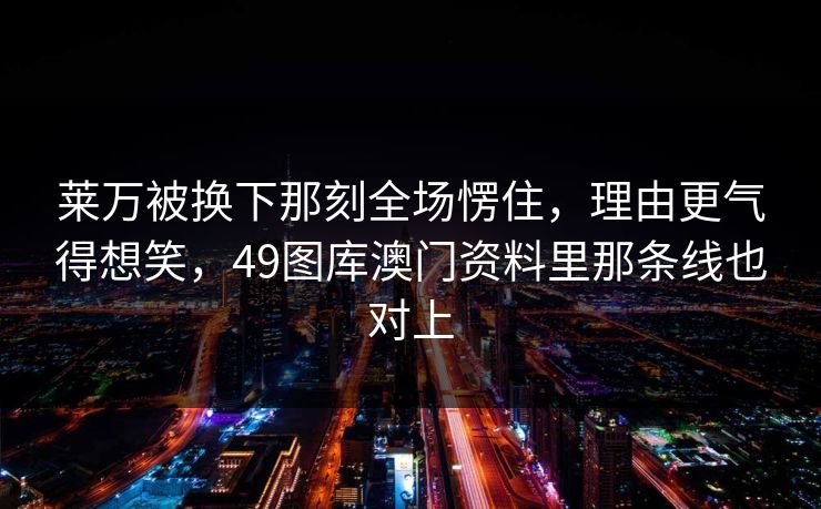 莱万被换下那刻全场愣住，理由更气得想笑，49图库澳门资料里那条线也对上