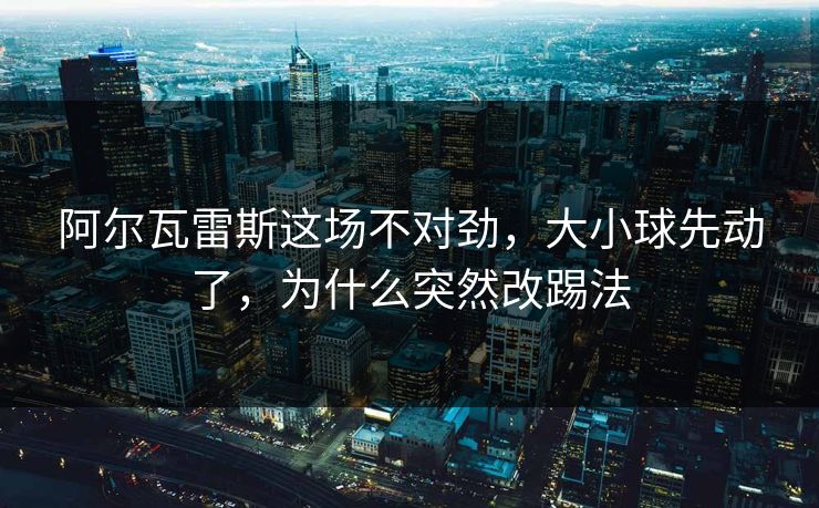 阿尔瓦雷斯这场不对劲，大小球先动了，为什么突然改踢法