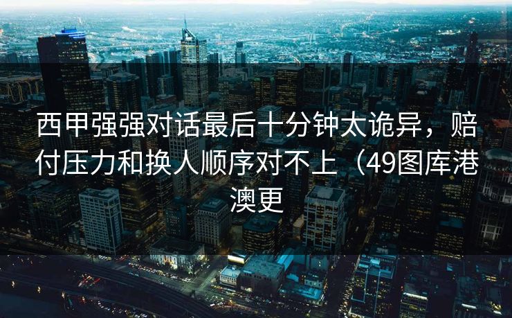 西甲强强对话最后十分钟太诡异，赔付压力和换人顺序对不上（49图库港澳更