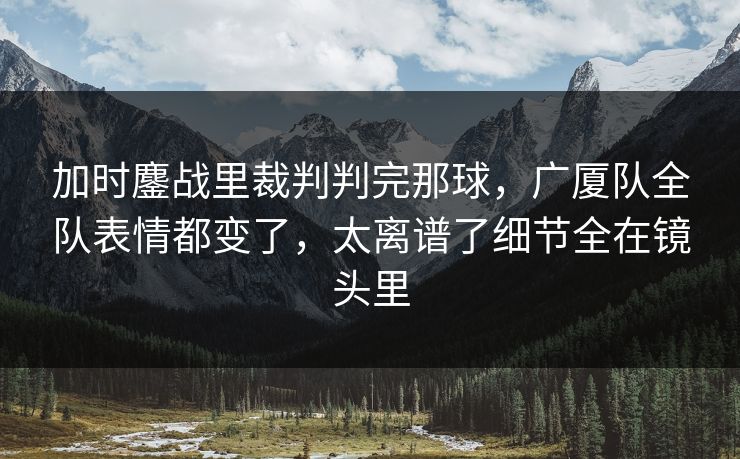 加时鏖战里裁判判完那球，广厦队全队表情都变了，太离谱了细节全在镜头里