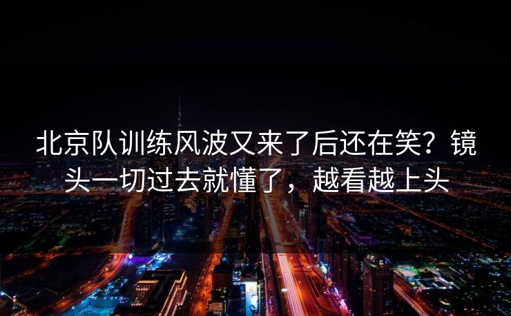 北京队训练风波又来了后还在笑？镜头一切过去就懂了，越看越上头