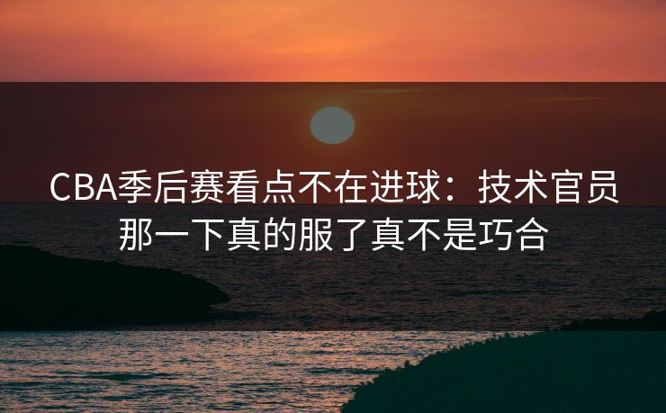 CBA季后赛看点不在进球：技术官员那一下真的服了真不是巧合