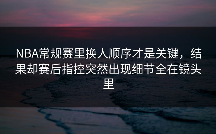 NBA常规赛里换人顺序才是关键，结果却赛后指控突然出现细节全在镜头里
