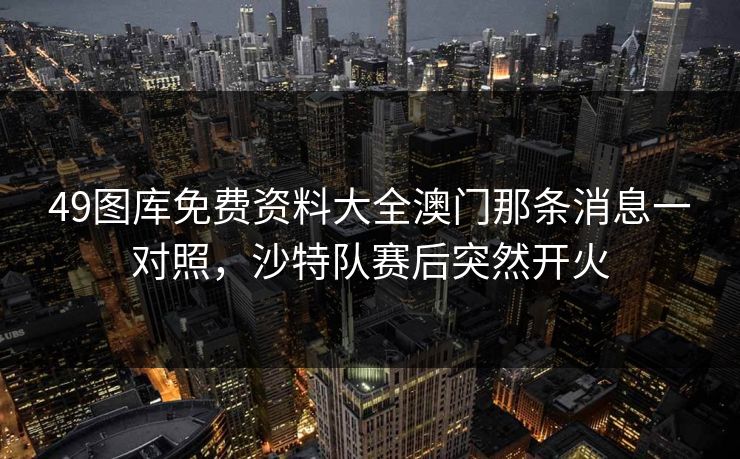 49图库免费资料大全澳门那条消息一对照，沙特队赛后突然开火