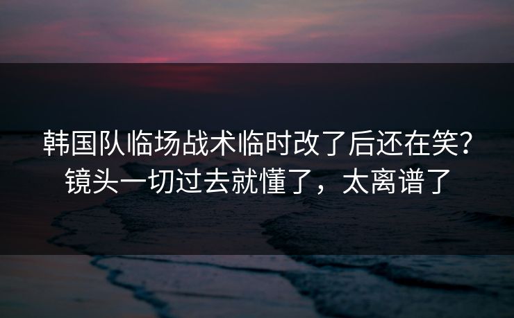 韩国队临场战术临时改了后还在笑？镜头一切过去就懂了，太离谱了
