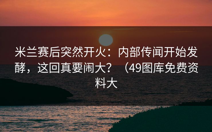 米兰赛后突然开火：内部传闻开始发酵，这回真要闹大？（49图库免费资料大