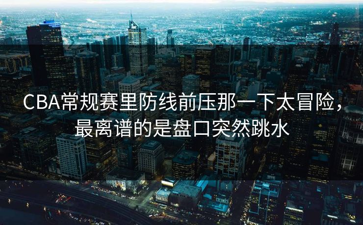 CBA常规赛里防线前压那一下太冒险，最离谱的是盘口突然跳水