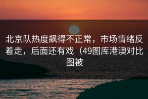 北京队热度飙得不正常，市场情绪反着走，后面还有戏（49图库港澳对比图被