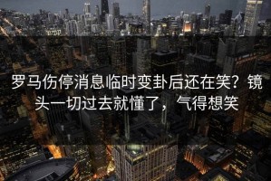 罗马伤停消息临时变卦后还在笑？镜头一切过去就懂了，气得想笑