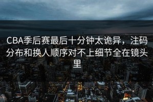 CBA季后赛最后十分钟太诡异，注码分布和换人顺序对不上细节全在镜头里