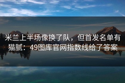 米兰上半场像换了队，但首发名单有猫腻：49图库官网指数线给了答案
