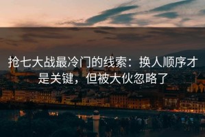 抢七大战最冷门的线索：换人顺序才是关键，但被大伙忽略了