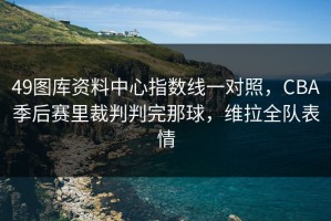 49图库资料中心指数线一对照，CBA季后赛里裁判判完那球，维拉全队表情