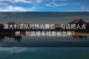 澳大利亚队对热火赛后一句话把人点燃，到底哪条线索被忽略？