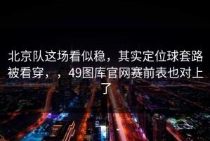北京队这场看似稳，其实定位球套路被看穿，，49图库官网赛前表也对上了