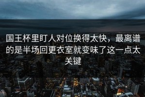 国王杯里盯人对位换得太快，最离谱的是半场回更衣室就变味了这一点太关键