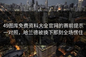 49图库免费资料大全官网的赛前提示一对照，哈兰德被换下那刻全场愣住