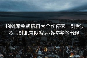 49图库免费资料大全伤停表一对照，罗马对北京队赛后指控突然出现