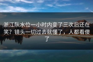 浙江队水位一小时内变了三次后还在笑？镜头一切过去就懂了，人都看傻了