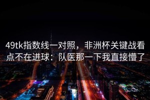 49tk指数线一对照，非洲杯关键战看点不在进球：队医那一下我直接懵了