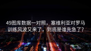 49图库数据一对照，塞维利亚对罗马训练风波又来了，到底是谁先急了？