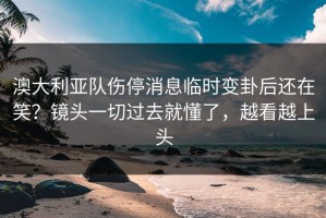 澳大利亚队伤停消息临时变卦后还在笑？镜头一切过去就懂了，越看越上头