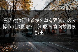 巴萨对独行侠首发名单有猫腻，这波操作到底图啥？（49图库官网截图被扒出